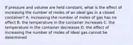 If pressure and volume are held constant, what is the effect of increasing the number of moles of an ideal gas in a closed container? A. increasing the number of moles of gas has no effect B. the temperature in the container increases C. the temperature in the container decreases D. the effect of increasing the number of moles of ideal gas cannot be determined