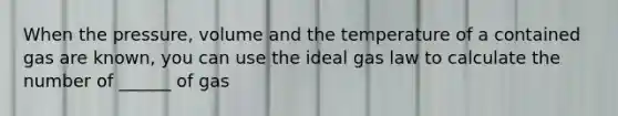 When the pressure, volume and the temperature of a contained gas are known, you can use the ideal gas law to calculate the number of ______ of gas