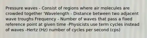 Pressure waves - Consist of regions where air molecules are crowded together 'Wavelength - Distance between two adjacent wave troughs Frequency - Number of waves that pass a fixed reference point at given time -Physicists use term cycles instead of waves -Hertz (Hz) number of cycles per second (cps)