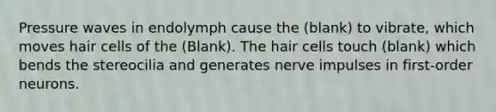 Pressure waves in endolymph cause the (blank) to vibrate, which moves hair cells of the (Blank). The hair cells touch (blank) which bends the stereocilia and generates nerve impulses in first-order neurons.