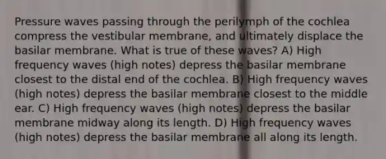 Pressure waves passing through the perilymph of the cochlea compress the vestibular membrane, and ultimately displace the basilar membrane. What is true of these waves? A) High frequency waves (high notes) depress the basilar membrane closest to the distal end of the cochlea. B) High frequency waves (high notes) depress the basilar membrane closest to the middle ear. C) High frequency waves (high notes) depress the basilar membrane midway along its length. D) High frequency waves (high notes) depress the basilar membrane all along its length.