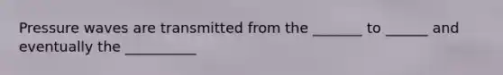 Pressure waves are transmitted from the _______ to ______ and eventually the __________