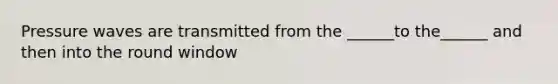 Pressure waves are transmitted from the ______to the______ and then into the round window