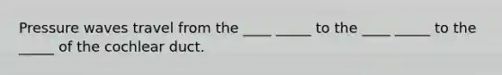 Pressure waves travel from the ____ _____ to the ____ _____ to the _____ of the cochlear duct.