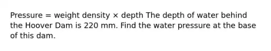 Pressure = weight density × depth The depth of water behind the Hoover Dam is 220 mm. Find the water pressure at the base of this dam.