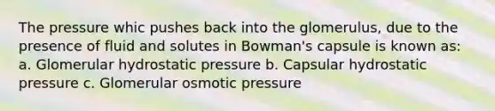 The pressure whic pushes back into the glomerulus, due to the presence of fluid and solutes in Bowman's capsule is known as: a. Glomerular hydrostatic pressure b. Capsular hydrostatic pressure c. Glomerular osmotic pressure