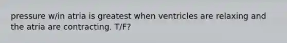 pressure w/in atria is greatest when ventricles are relaxing and the atria are contracting. T/F?