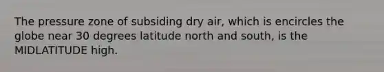 The pressure zone of subsiding dry air, which is encircles the globe near 30 degrees latitude north and south, is the MIDLATITUDE high.