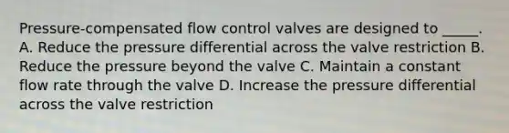 Pressure-compensated flow control valves are designed to _____. A. Reduce the pressure differential across the valve restriction B. Reduce the pressure beyond the valve C. Maintain a constant flow rate through the valve D. Increase the pressure differential across the valve restriction