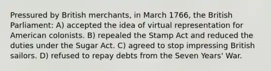 Pressured by British merchants, in March 1766, the British Parliament: A) accepted the idea of virtual representation for American colonists. B) repealed the Stamp Act and reduced the duties under the Sugar Act. C) agreed to stop impressing British sailors. D) refused to repay debts from the Seven Years' War.