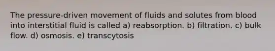 The pressure-driven movement of fluids and solutes from blood into interstitial fluid is called a) reabsorption. b) filtration. c) bulk flow. d) osmosis. e) transcytosis