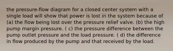 the pressure-flow diagram for a closed center system with a single load will show that power is lost in the system because of (a) the flow being lost over the pressure relief valve. (b) the high pump margin pressure. ( c) the pressure difference between the pump outlet pressure and the load pressure. ( d) the difference in flow produced by the pump and that received by the load.