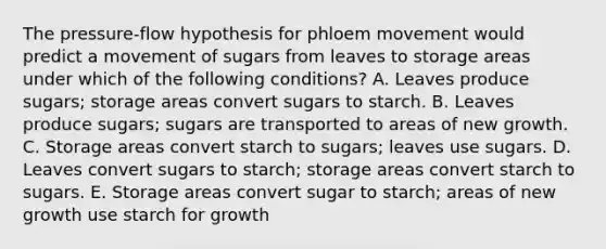 The pressure-flow hypothesis for phloem movement would predict a movement of sugars from leaves to storage areas under which of the following conditions? A. Leaves produce sugars; storage areas convert sugars to starch. B. Leaves produce sugars; sugars are transported to areas of new growth. C. Storage areas convert starch to sugars; leaves use sugars. D. Leaves convert sugars to starch; storage areas convert starch to sugars. E. Storage areas convert sugar to starch; areas of new growth use starch for growth