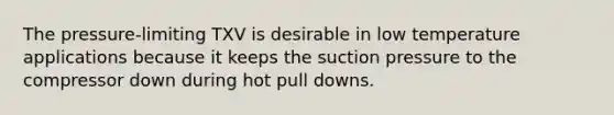 The pressure-limiting TXV is desirable in low temperature applications because it keeps the suction pressure to the compressor down during hot pull downs.