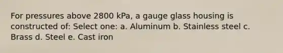 For pressures above 2800 kPa, a gauge glass housing is constructed of: Select one: a. Aluminum b. Stainless steel c. Brass d. Steel e. Cast iron