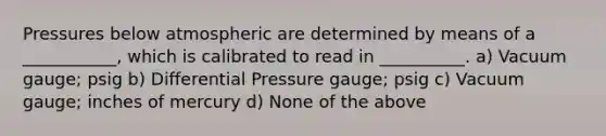 Pressures below atmospheric are determined by means of a ___________, which is calibrated to read in __________. a) Vacuum gauge; psig b) Differential Pressure gauge; psig c) Vacuum gauge; inches of mercury d) None of the above