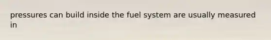 pressures can build inside the fuel system are usually measured in