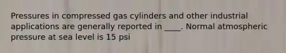 Pressures in compressed gas cylinders and other industrial applications are generally reported in ____. Normal atmospheric pressure at sea level is 15 psi