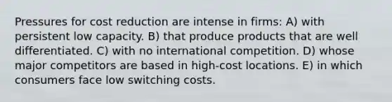 Pressures for cost reduction are intense in firms: A) with persistent low capacity. B) that produce products that are well differentiated. C) with no international competition. D) whose major competitors are based in high-cost locations. E) in which consumers face low switching costs.