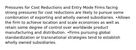 Pressures for Cost Reductions and Entry Mode Firms facing strong pressures for cost reductions are likely to pursue some combination of exporting and wholly owned subsidiaries. •Allows the firm to achieve location and scale economies as well as retain some degree of control over worldwide product manufacturing and distribution. •Firms pursuing global standardization or transnational strategies tend to establish wholly owned subsidiaries.