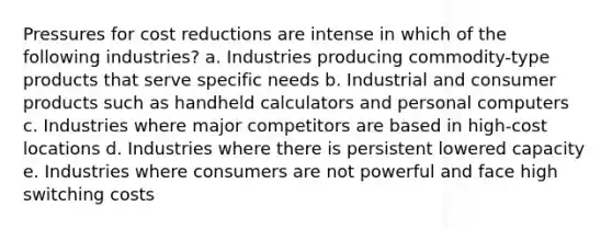 Pressures for cost reductions are intense in which of the following industries? a. Industries producing commodity-type products that serve specific needs b. Industrial and consumer products such as handheld calculators and personal computers c. Industries where major competitors are based in high-cost locations d. Industries where there is persistent lowered capacity e. Industries where consumers are not powerful and face high switching costs