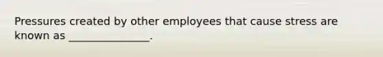 Pressures created by other employees that cause stress are known as _______________.