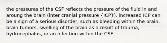 the pressures of the CSF reflects the pressure of the fluid in and aroung the brain (inter cranial pressure (ICP)). increased ICP can be a sign of a serious disorder, such as bleeding within the brain, brain tumors, swelling of the brain as a result of trauma, hydrocephalus, or an infection within the CSF.