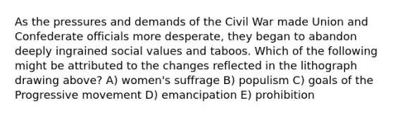 As the pressures and demands of the Civil War made Union and Confederate officials more desperate, they began to abandon deeply ingrained social values and taboos. Which of the following might be attributed to the changes reflected in the lithograph drawing above? A) women's suffrage B) populism C) goals of the Progressive movement D) emancipation E) prohibition