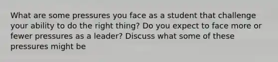 What are some pressures you face as a student that challenge your ability to do the right thing? Do you expect to face more or fewer pressures as a leader? Discuss what some of these pressures might be