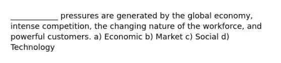 ____________ pressures are generated by the global economy, intense competition, the changing nature of the workforce, and powerful customers. a) Economic b) Market c) Social d) Technology