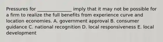 Pressures for _______________ imply that it may not be possible for a firm to realize the full benefits from experience curve and location economies. A. government approval B. consumer guidance C. national recognition D. local responsiveness E. local development