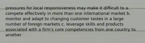 pressures for local responsiveness may make it difficult to a. compete effectively in more than one international market b. monitor and adapt to changing customer tastes in a large number of foreign markets c. leverage skills and products associated with a firm's core competencies from one country to another