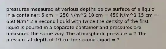 pressures measured at various depths below surface of a liquid in a container: 5 cm = 250 N/m^2 10 cm = 450 N/m^2 15 cm = 650 N/m^2 a second liquid with twice the density of the first liquid is poured in a separate container and pressures are measured the same way. The atmospheric pressure = ? The pressure at depth of 10 cm for second liquid = ?