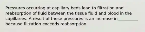 Pressures occurring at capillary beds lead to filtration and reabsorption of fluid between the tissue fluid and blood in the capillaries. A result of these pressures is an increase in__________ because filtration exceeds reabsorption.