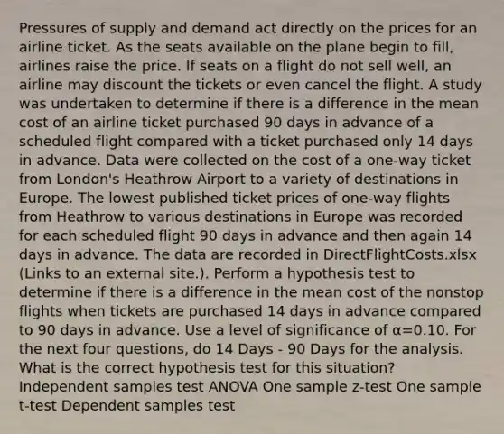 Pressures of supply and demand act directly on the prices for an airline ticket. As the seats available on the plane begin to fill, airlines raise the price. If seats on a flight do not sell well, an airline may discount the tickets or even cancel the flight. A study was undertaken to determine if there is a difference in the mean cost of an airline ticket purchased 90 days in advance of a scheduled flight compared with a ticket purchased only 14 days in advance. Data were collected on the cost of a one-way ticket from London's Heathrow Airport to a variety of destinations in Europe. The lowest published ticket prices of one-way flights from Heathrow to various destinations in Europe was recorded for each scheduled flight 90 days in advance and then again 14 days in advance. The data are recorded in DirectFlightCosts.xlsx (Links to an external site.). Perform a hypothesis test to determine if there is a difference in the mean cost of the nonstop flights when tickets are purchased 14 days in advance compared to 90 days in advance. Use a level of significance of α=0.10. For the next four questions, do 14 Days - 90 Days for the analysis. What is the correct hypothesis test for this situation? Independent samples test ANOVA One sample z-test One sample t-test Dependent samples test