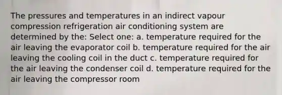 The pressures and temperatures in an indirect vapour compression refrigeration air conditioning system are determined by the: Select one: a. temperature required for the air leaving the evaporator coil b. temperature required for the air leaving the cooling coil in the duct c. temperature required for the air leaving the condenser coil d. temperature required for the air leaving the compressor room