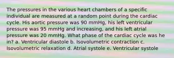 The pressures in the various heart chambers of a specific individual are measured at a random point during the cardiac cycle. His aortic pressure was 90 mmHg, his left ventricular pressure was 95 mmHg and increasing, and his left atrial pressure was 20 mmHg. What phase of the cardiac cycle was he in? a. Ventricular diastole b. Isovolumetric contraction c. Isovolumetric relaxation d. Atrial systole e. Ventricular systole