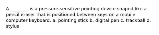 A ________ is a pressure-sensitive pointing device shaped like a pencil eraser that is positioned between keys on a mobile computer keyboard. a. pointing stick b. digital pen c. trackball d. stylus