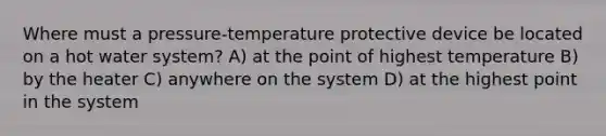 Where must a pressure-temperature protective device be located on a hot water system? A) at the point of highest temperature B) by the heater C) anywhere on the system D) at the highest point in the system