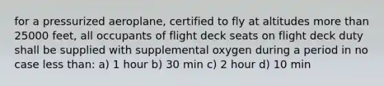 for a pressurized aeroplane, certified to fly at altitudes more than 25000 feet, all occupants of flight deck seats on flight deck duty shall be supplied with supplemental oxygen during a period in no case less than: a) 1 hour b) 30 min c) 2 hour d) 10 min