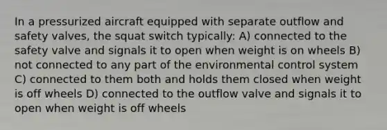 In a pressurized aircraft equipped with separate outflow and safety valves, the squat switch typically: A) connected to the safety valve and signals it to open when weight is on wheels B) not connected to any part of the environmental control system C) connected to them both and holds them closed when weight is off wheels D) connected to the outflow valve and signals it to open when weight is off wheels