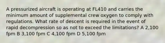 A pressurized aircraft is operating at FL410 and carries the minimum amount of supplemental crew oxygen to comply with regulations. What rate of descent is required in the event of rapid decompression so as not to exceed the limitations? A 2,100 fpm B 3,100 fpm C 4,100 fpm D 5,100 fpm