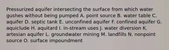 Pressurized aquifer intersecting the surface from which water gushes without being pumped A. point source B. water table C. aquifer D. septic tank E. unconfined aquifer F. confined aquifer G. aquiclude H. aquitard I. in-stream uses J. water diversion K. artesian aquifer L. groundwater mining M. landfills N. nonpoint source O. surface impoundment