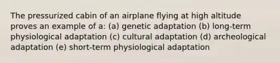 The pressurized cabin of an airplane flying at high altitude proves an example of a: (a) genetic adaptation (b) long-term physiological adaptation (c) cultural adaptation (d) archeological adaptation (e) short-term physiological adaptation