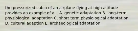 the pressurized cabin of an airplane flying at high altitude provides an example of a... A. genetic adaptation B. long-term physiological adaptation C. short term physiological adaptation D. cultural adaption E. archaeological adaptation