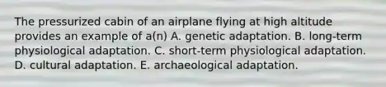 The pressurized cabin of an airplane flying at high altitude provides an example of a(n) A. genetic adaptation. B. long-term physiological adaptation. C. short-term physiological adaptation. D. cultural adaptation. E. archaeological adaptation.