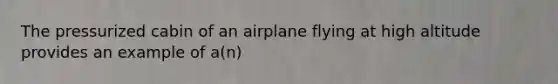 The pressurized cabin of an airplane flying at high altitude provides an example of a(n)