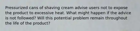 Pressurized cans of shaving cream advise users not to expose the product to excessive heat. What might happen if the advice is not followed? Will this potential problem remain throughout the life of the product?