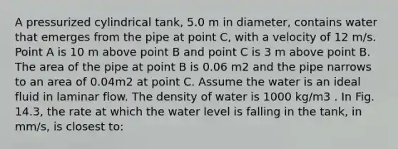 A pressurized cylindrical tank, 5.0 m in diameter, contains water that emerges from the pipe at point C, with a velocity of 12 m/s. Point A is 10 m above point B and point C is 3 m above point B. The area of the pipe at point B is 0.06 m2 and the pipe narrows to an area of 0.04m2 at point C. Assume the water is an ideal fluid in laminar flow. The density of water is 1000 kg/m3 . In Fig. 14.3, the rate at which the water level is falling in the tank, in mm/s, is closest to: