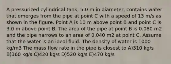 A pressurized cylindrical tank, 5.0 m in diameter, contains water that emerges from the pipe at point C with a speed of 13 m/s as shown in the figure. Point A is 10 m above point B and point C is 3.0 m above point B. The area of the pipe at point B is 0.080 m2 and the pipe narrows to an area of 0.040 m2 at point C. Assume that the water is an ideal fluid. The density of water is 1000 kg/m3 The mass flow rate in the pipe is closest to A)310 kg/s B)360 kg/s C)420 kg/s D)520 kg/s E)470 kg/s